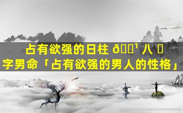 占有欲强的日柱 🌹 八 ☘ 字男命「占有欲强的男人的性格」